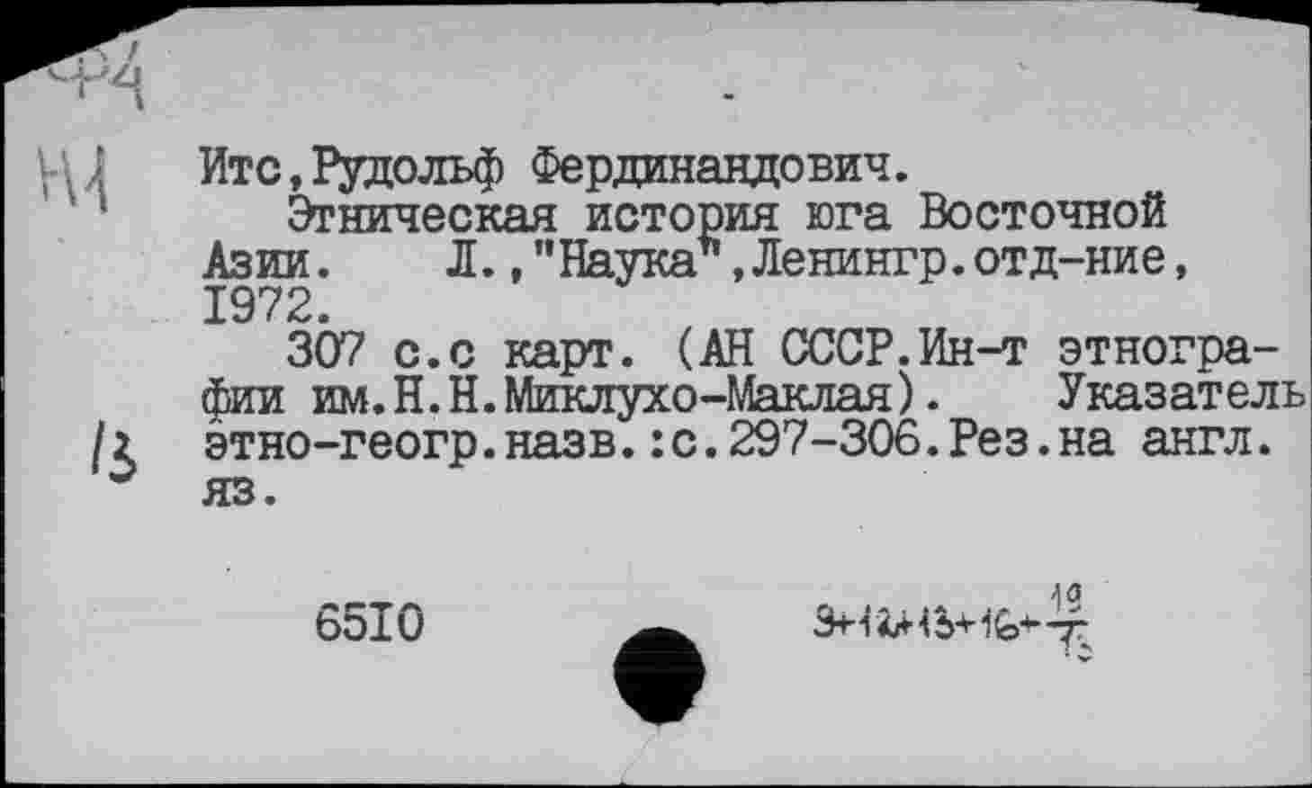 ﻿Итс,Рудольф Фердинандович.
Этническая история юга Восточной Азии. Л., ”Наука*,Ленингр.отд-ние, 1972.
307 с.с карт. (АН СССР.Ин-т этнографии им. Н.Н. Миклухо-Маклая). Указатель /2 этно-геогр. назв. : с. 297-306. Рез. на англ, яз.
6510
